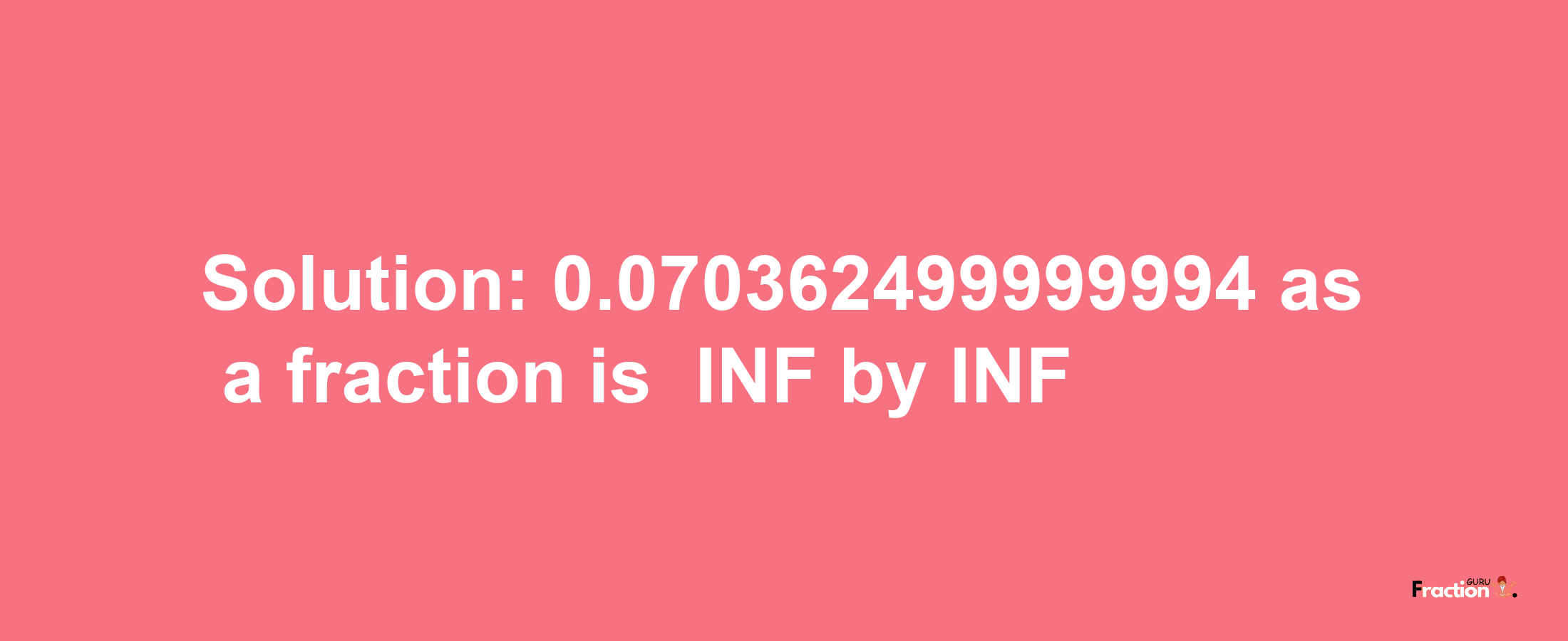 Solution:-0.070362499999994 as a fraction is -INF/INF