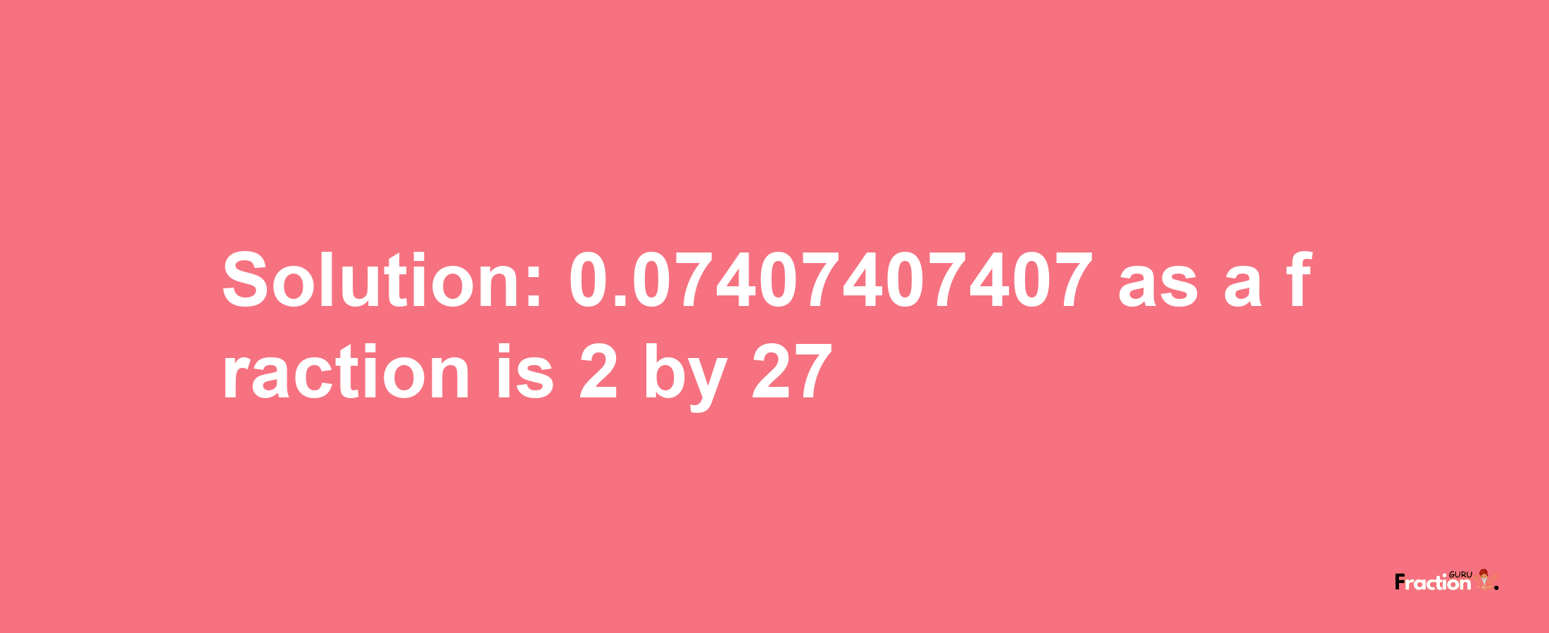 Solution:0.07407407407 as a fraction is 2/27