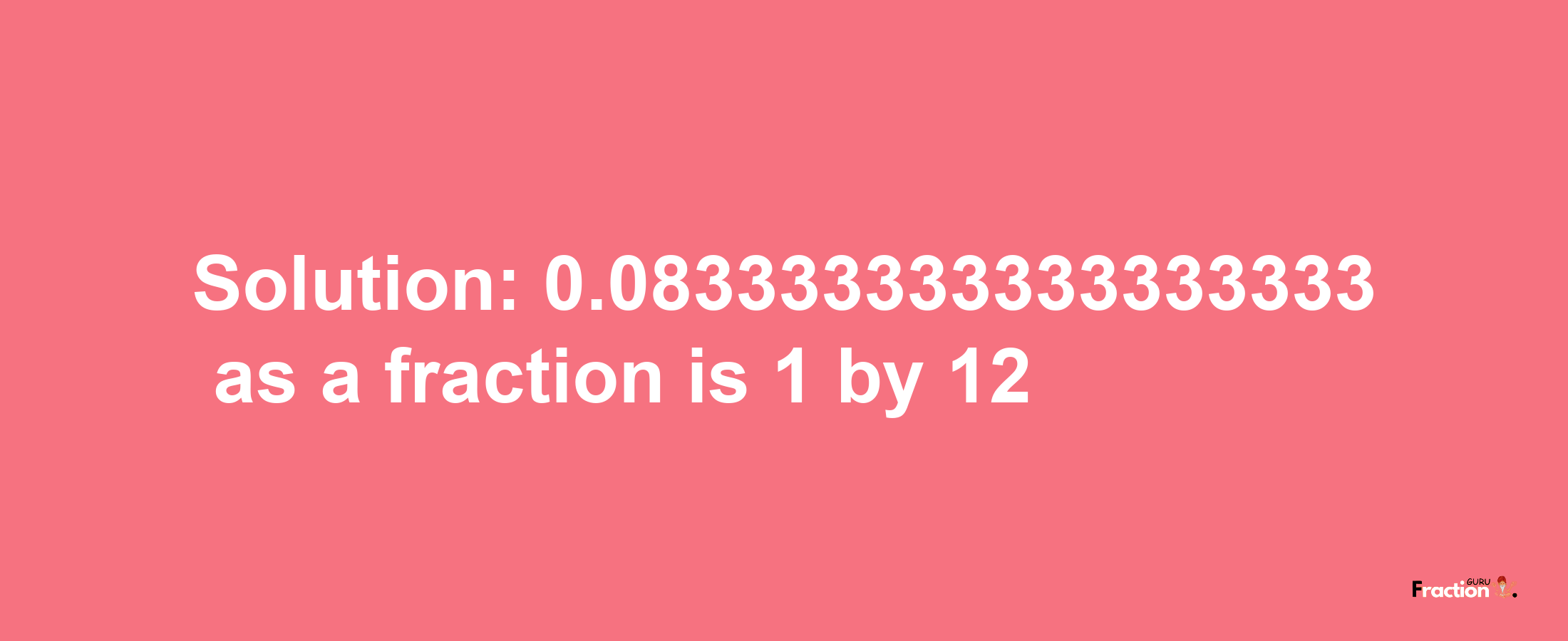 Solution:0.083333333333333333 as a fraction is 1/12