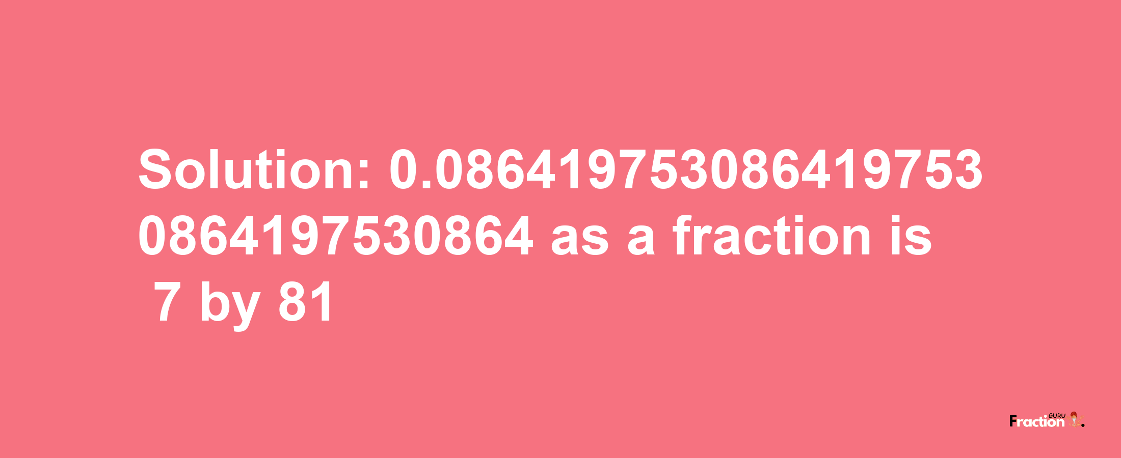 Solution:0.0864197530864197530864197530864 as a fraction is 7/81