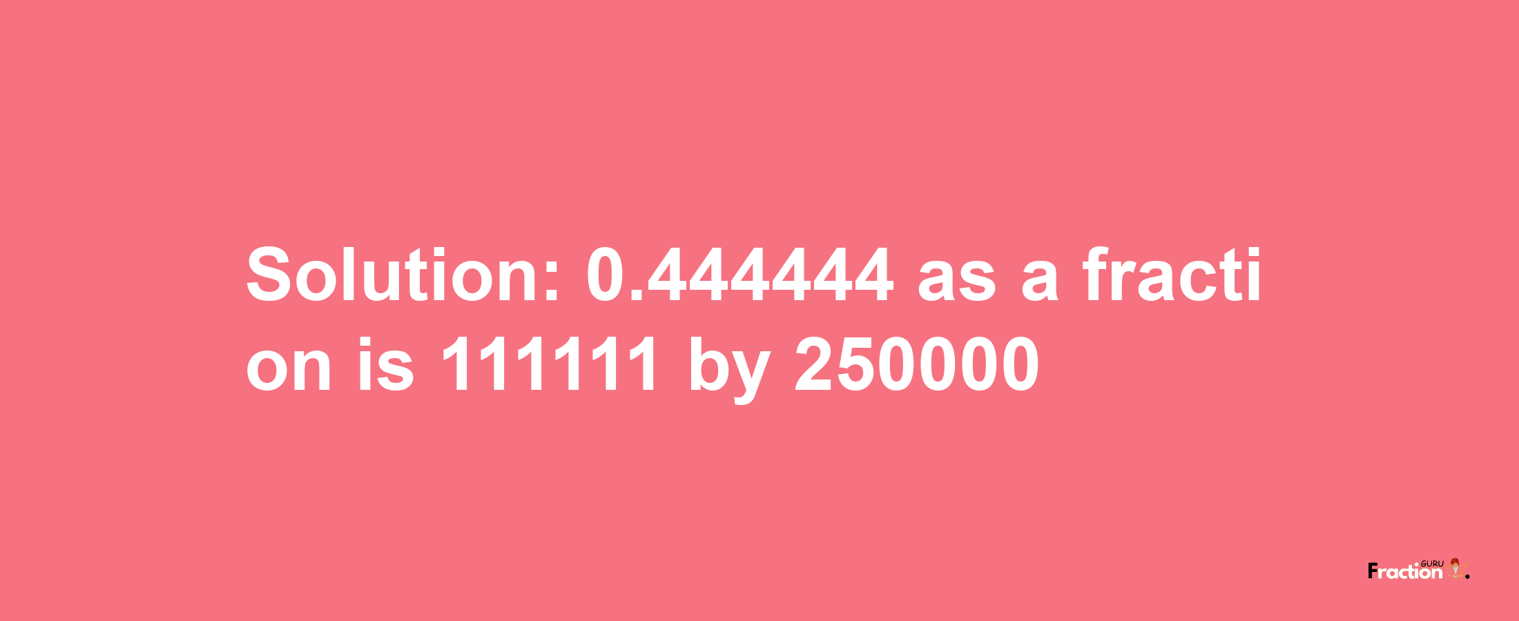 Solution:0.444444 as a fraction is 111111/250000