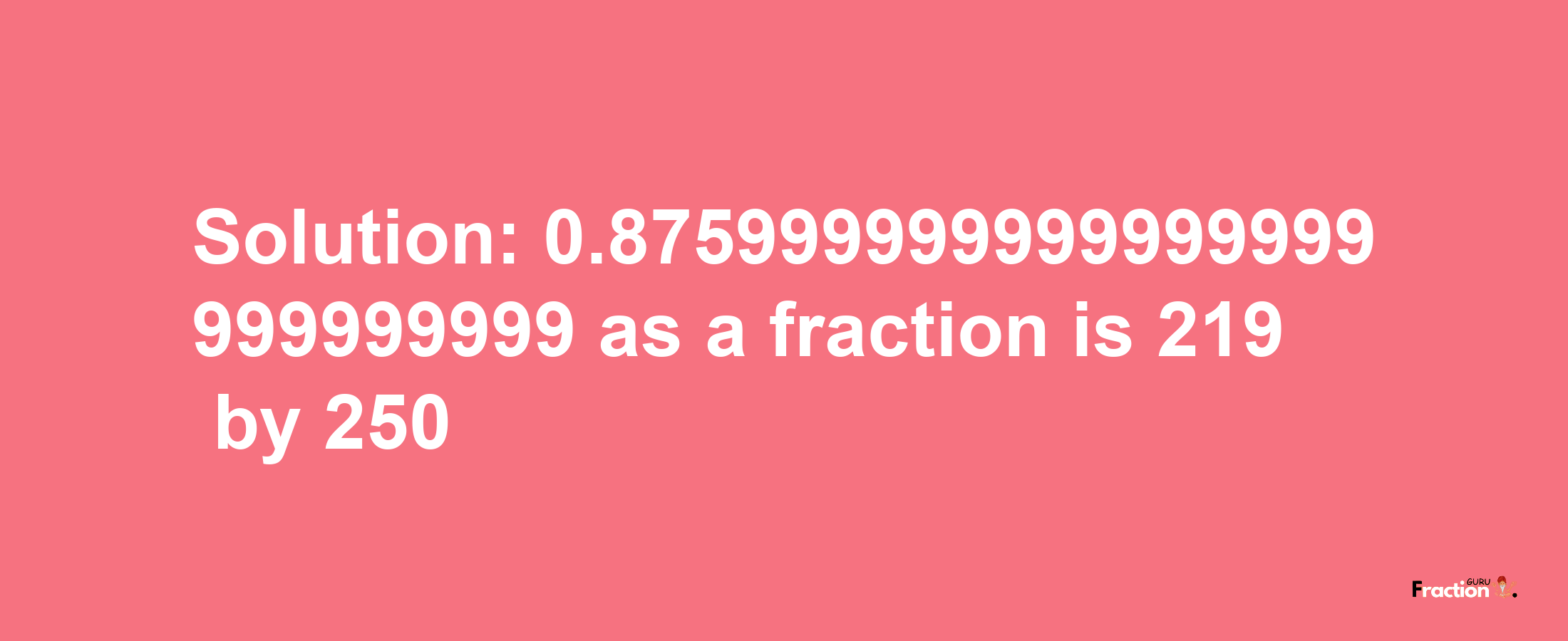 Solution:0.875999999999999999999999999 as a fraction is 219/250