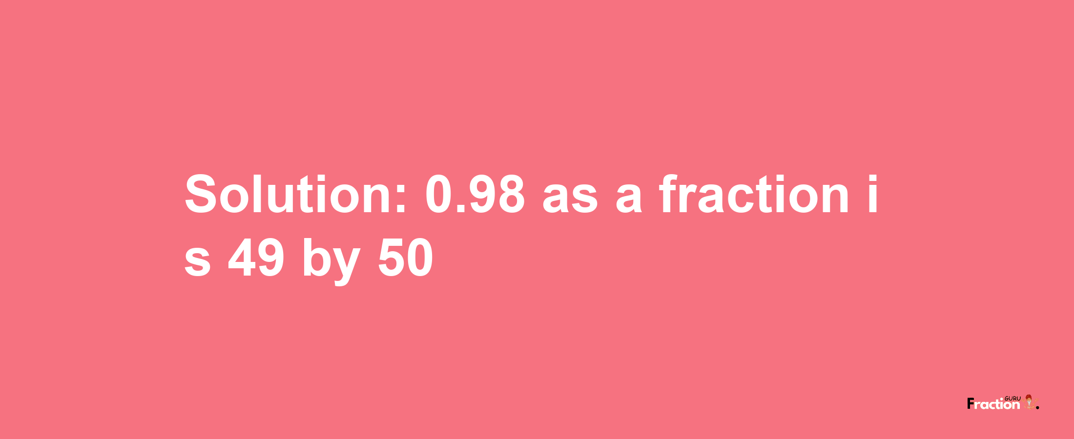 Solution:0.98 as a fraction is 49/50