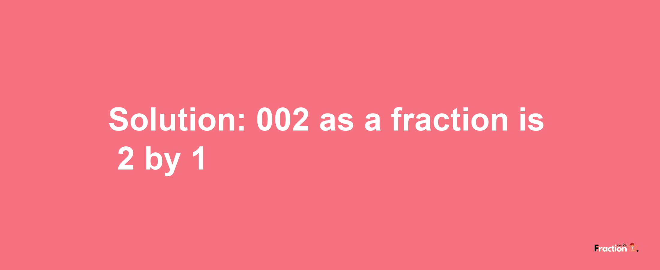 Solution:002 as a fraction is 2/1