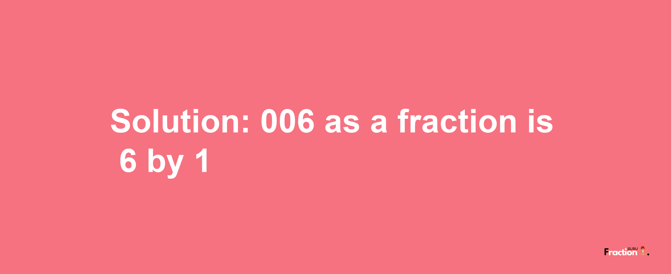 Solution:006 as a fraction is 6/1