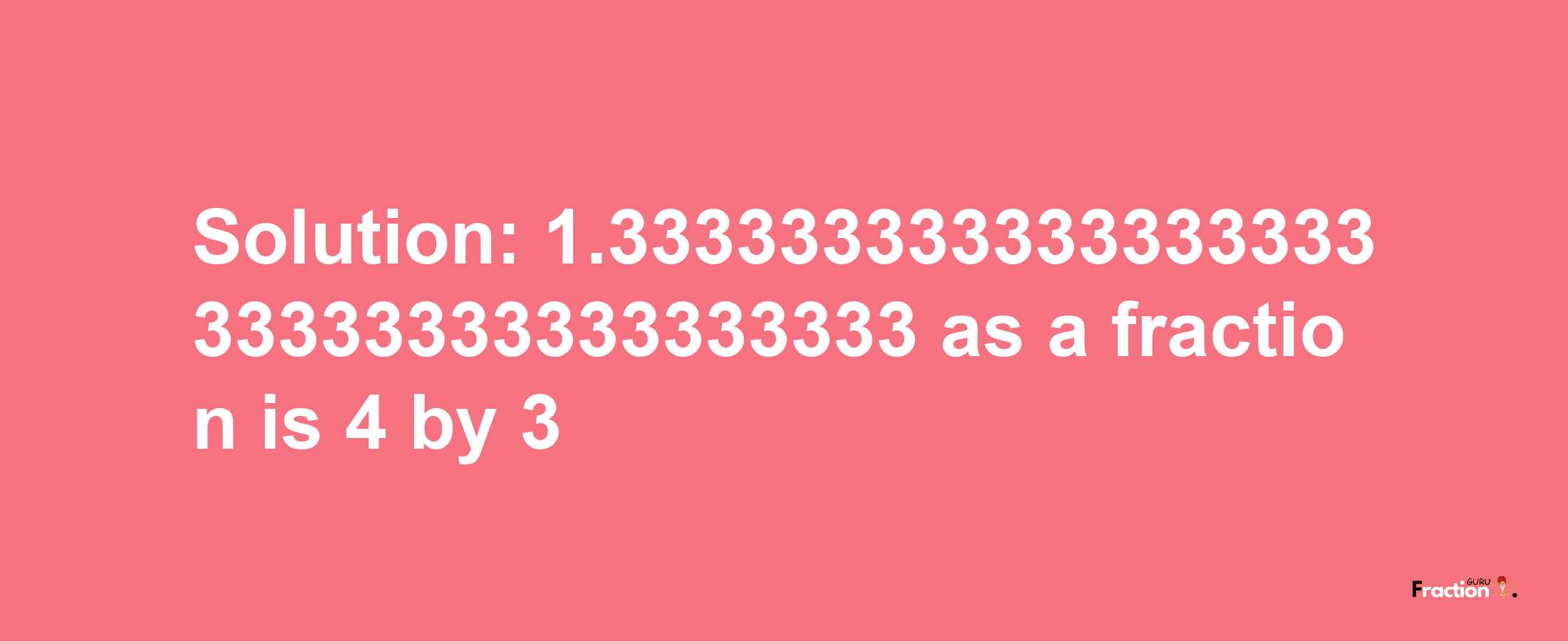 Solution:1.33333333333333333333333333333333333 as a fraction is 4/3