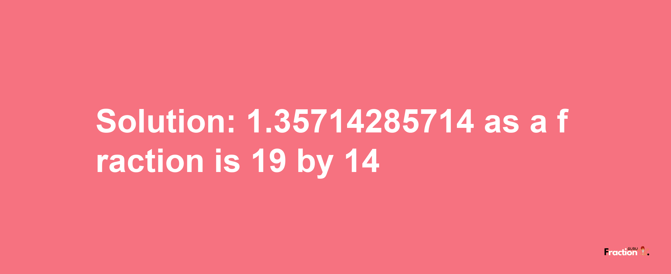 Solution:1.35714285714 as a fraction is 19/14