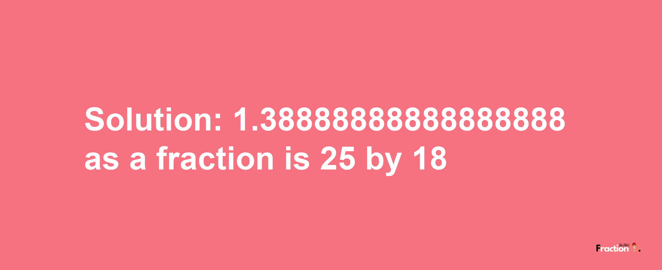 Solution:1.38888888888888888 as a fraction is 25/18