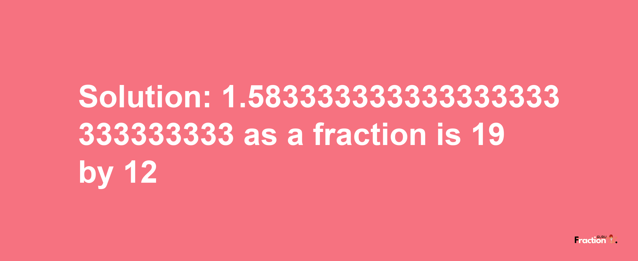 Solution:1.583333333333333333333333333 as a fraction is 19/12