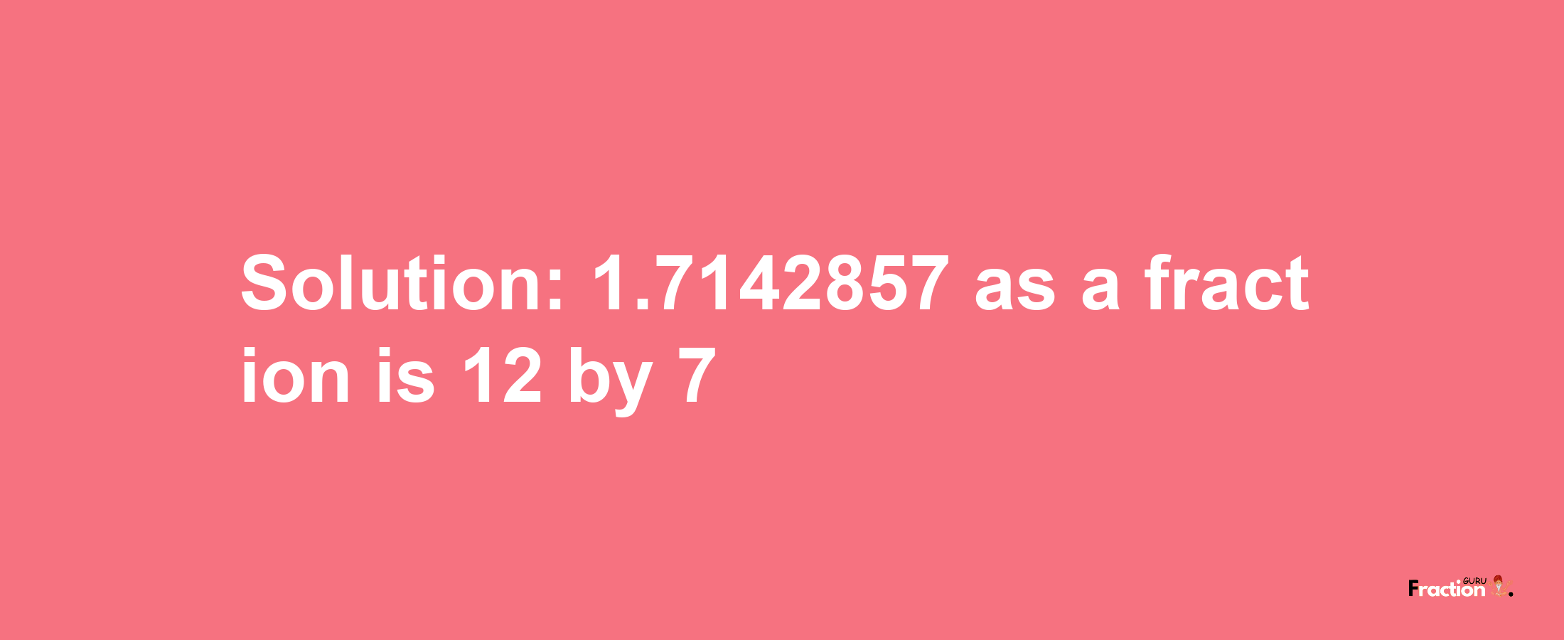 Solution:1.7142857 as a fraction is 12/7