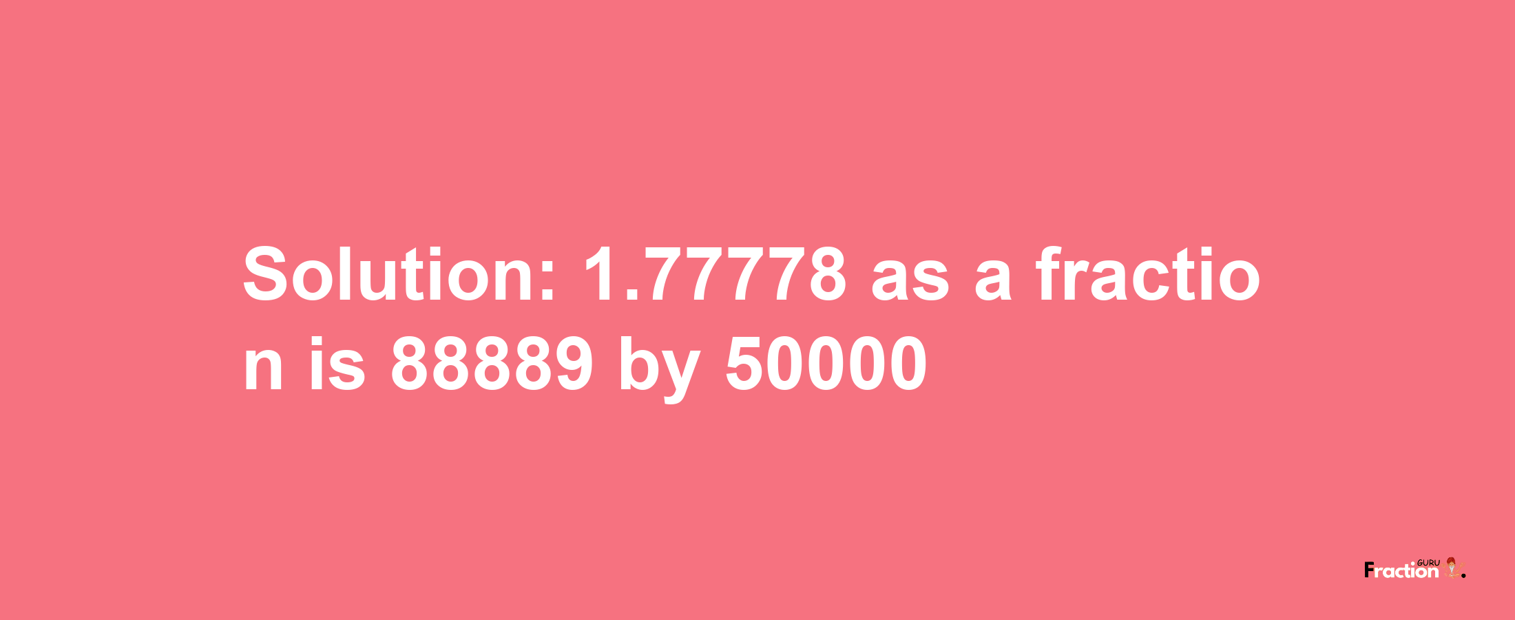 Solution:1.77778 as a fraction is 88889/50000