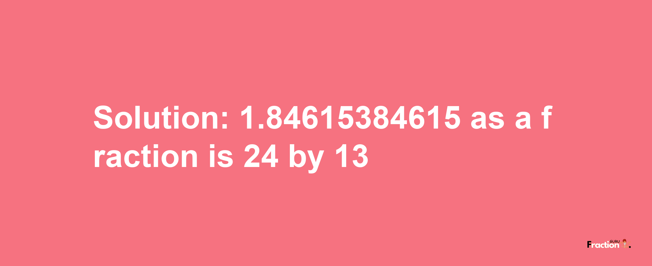 Solution:1.84615384615 as a fraction is 24/13