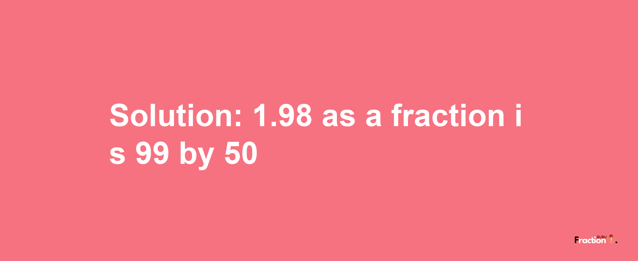 Solution:1.98 as a fraction is 99/50