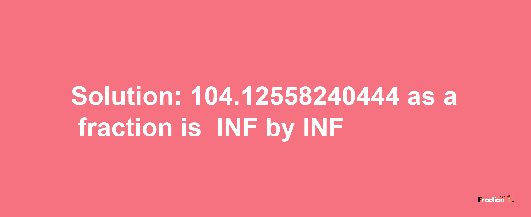 Solution:-104.12558240444 as a fraction is -INF/INF