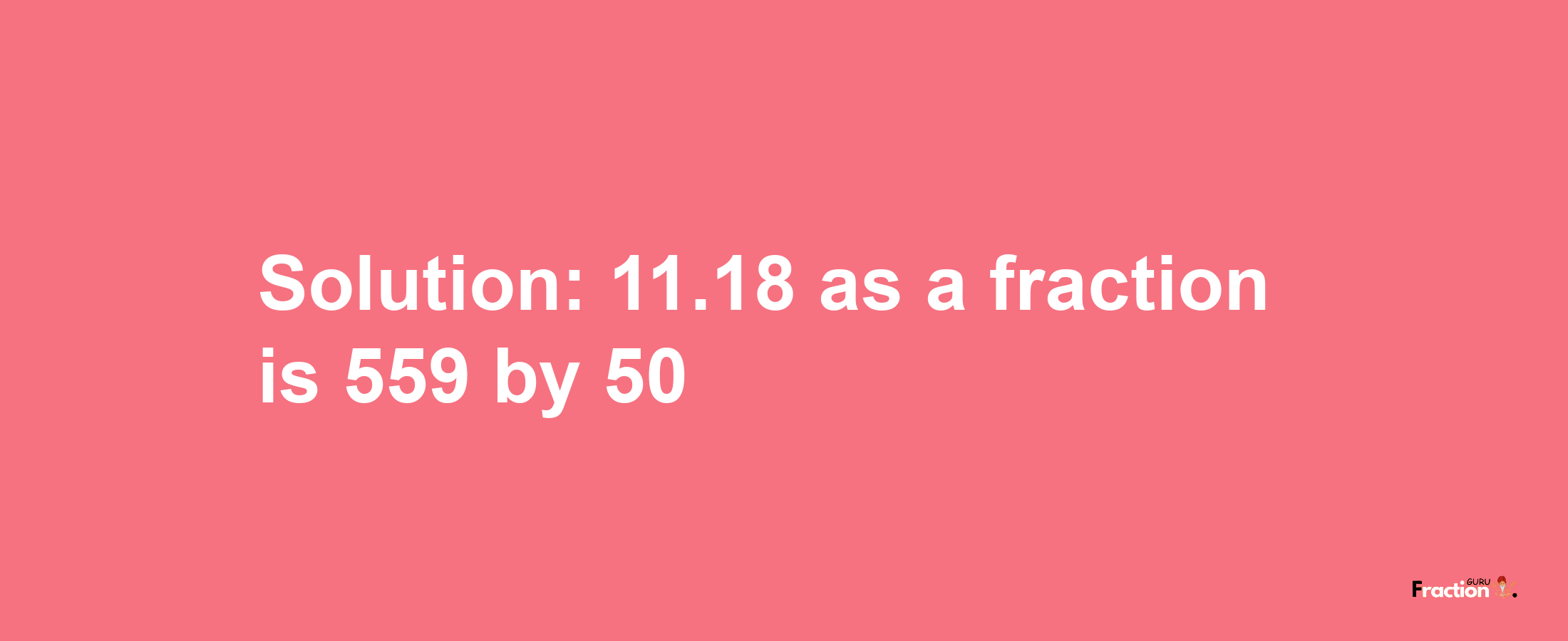 Solution:11.18 as a fraction is 559/50