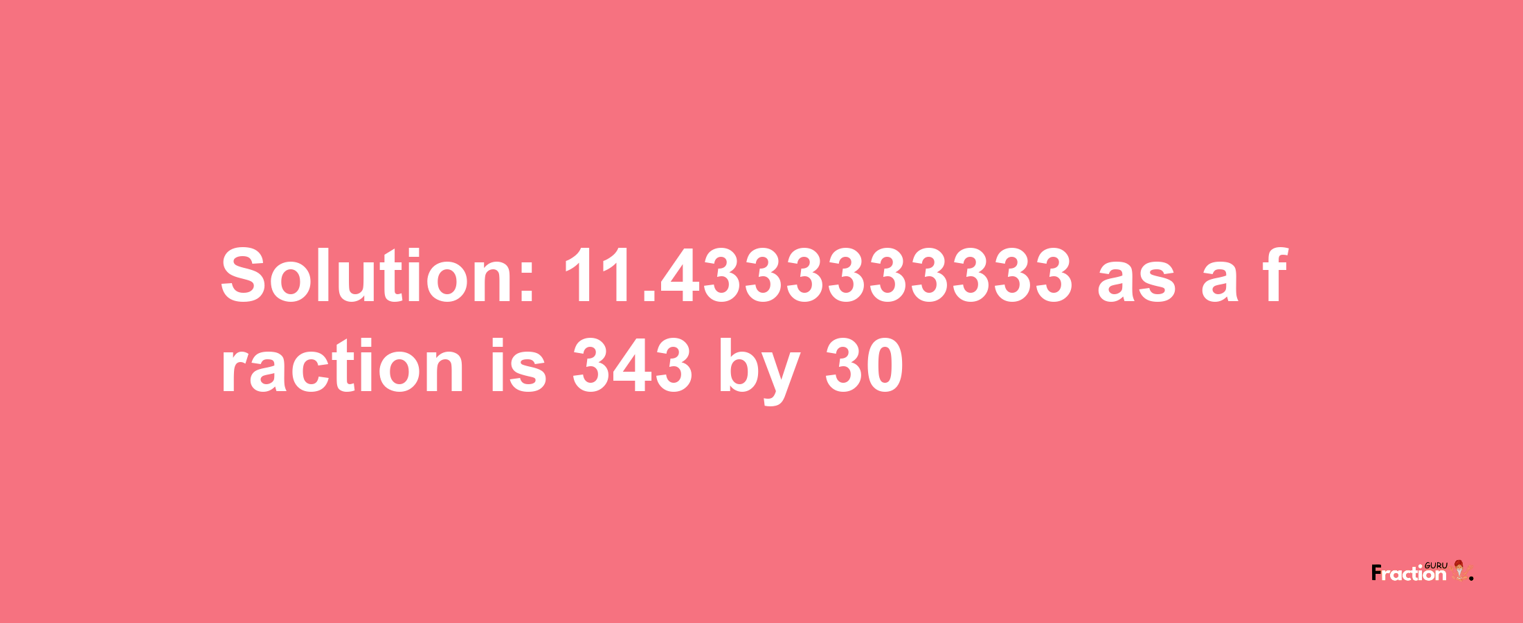 Solution:11.4333333333 as a fraction is 343/30