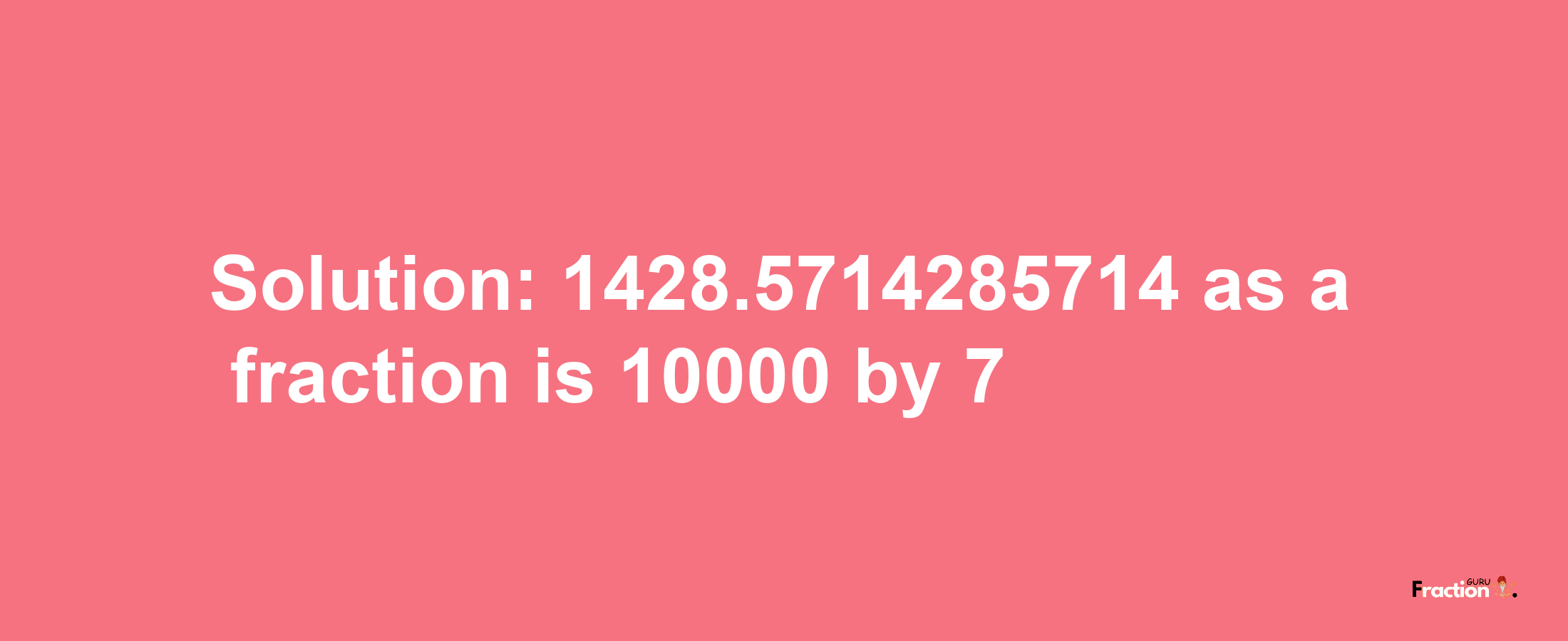 Solution:1428.5714285714 as a fraction is 10000/7