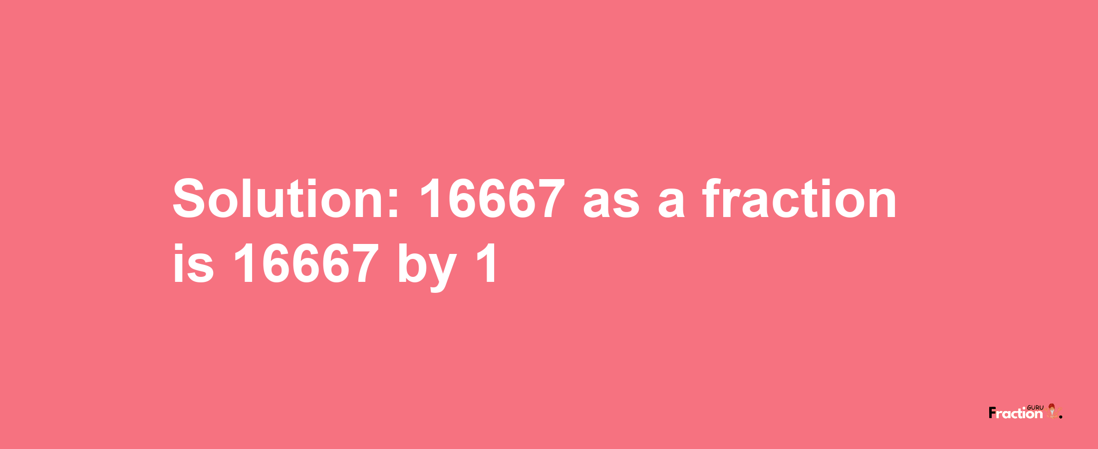 Solution:16667 as a fraction is 16667/1