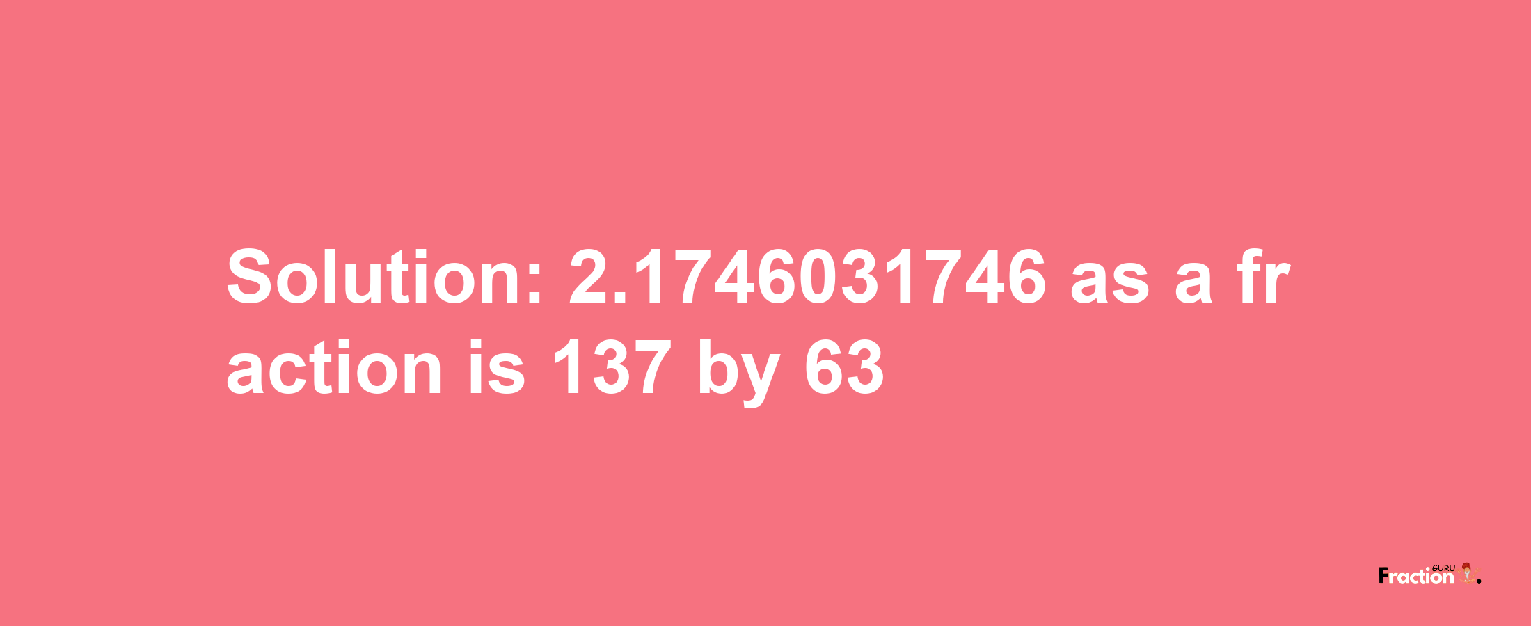 Solution:2.1746031746 as a fraction is 137/63