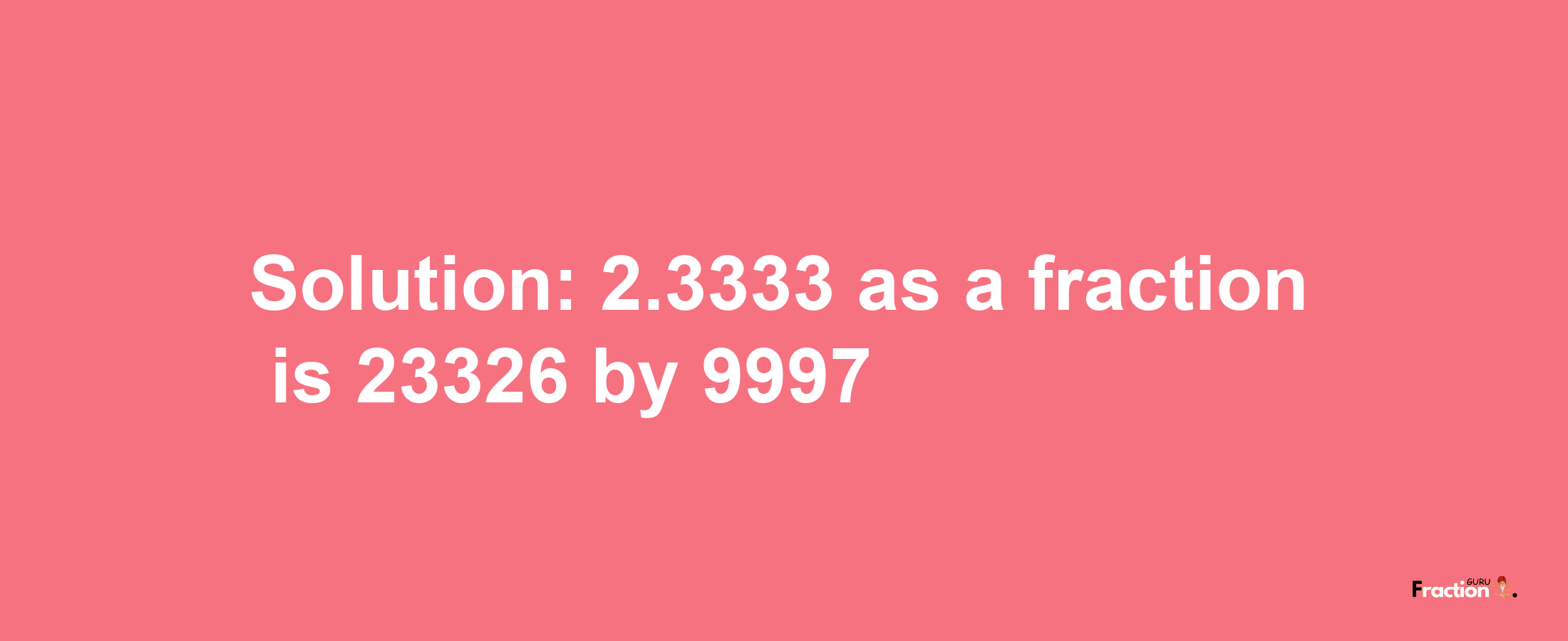 Solution:2.3333 as a fraction is 23326/9997