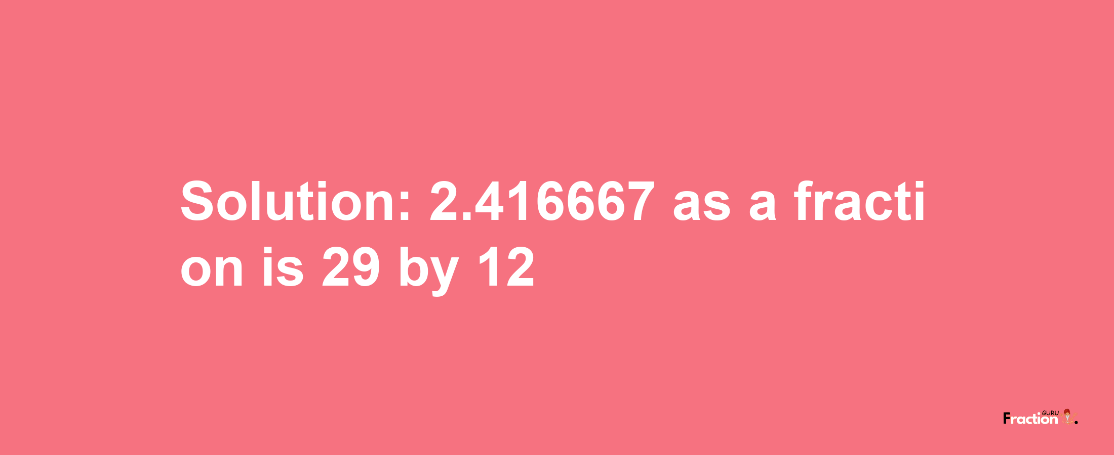 Solution:2.416667 as a fraction is 29/12