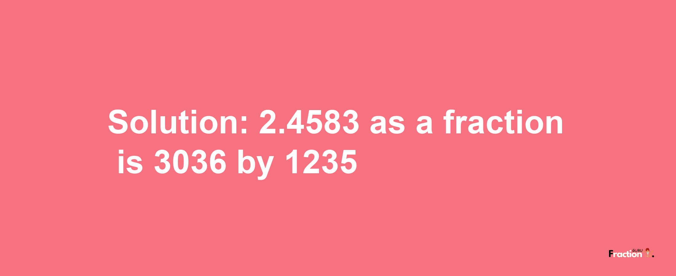 Solution:2.4583 as a fraction is 3036/1235