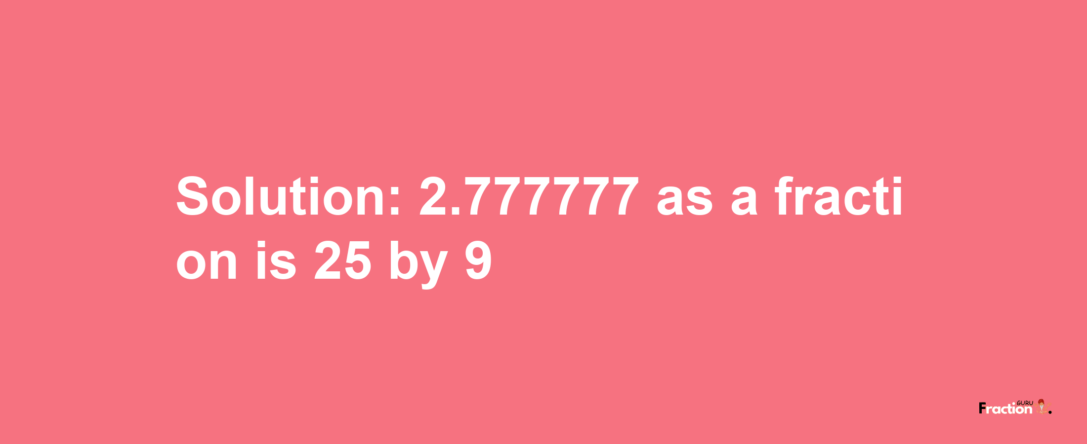 Solution:2.777777 as a fraction is 25/9