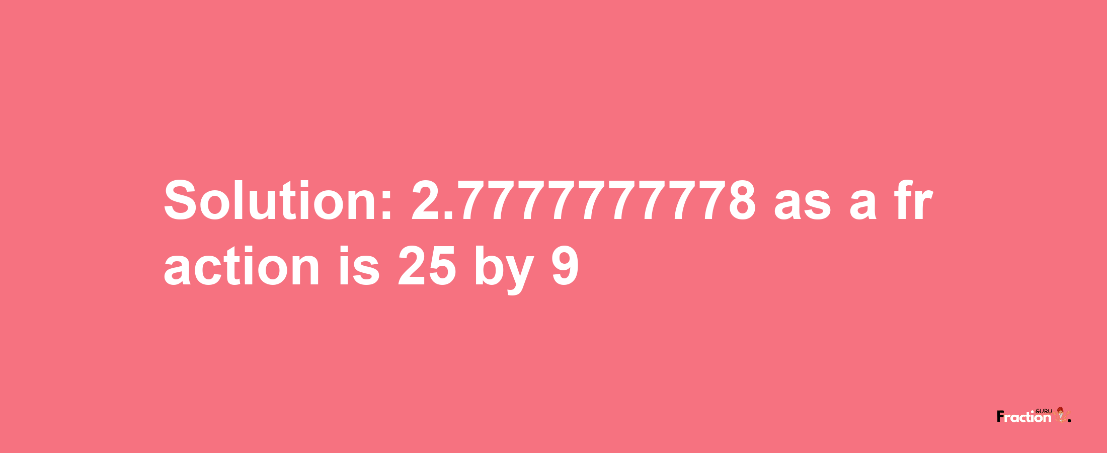 Solution:2.7777777778 as a fraction is 25/9