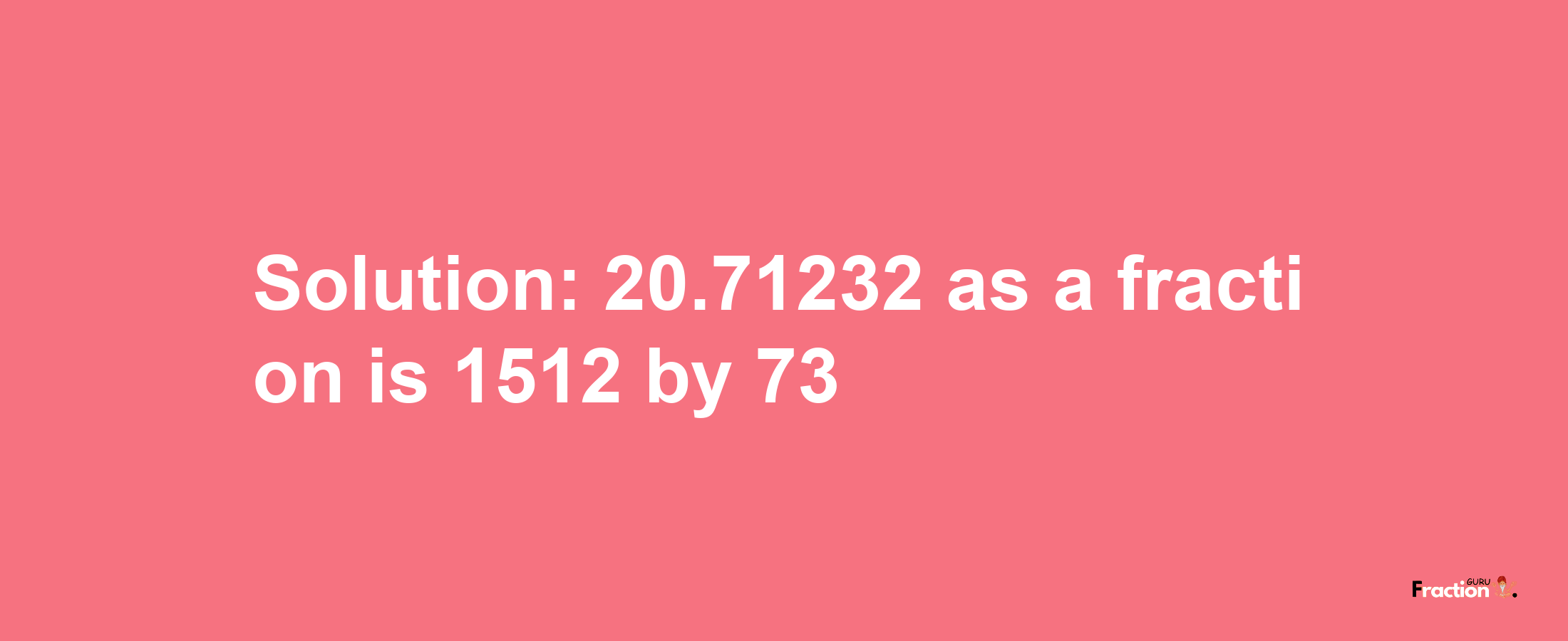 Solution:20.71232 as a fraction is 1512/73