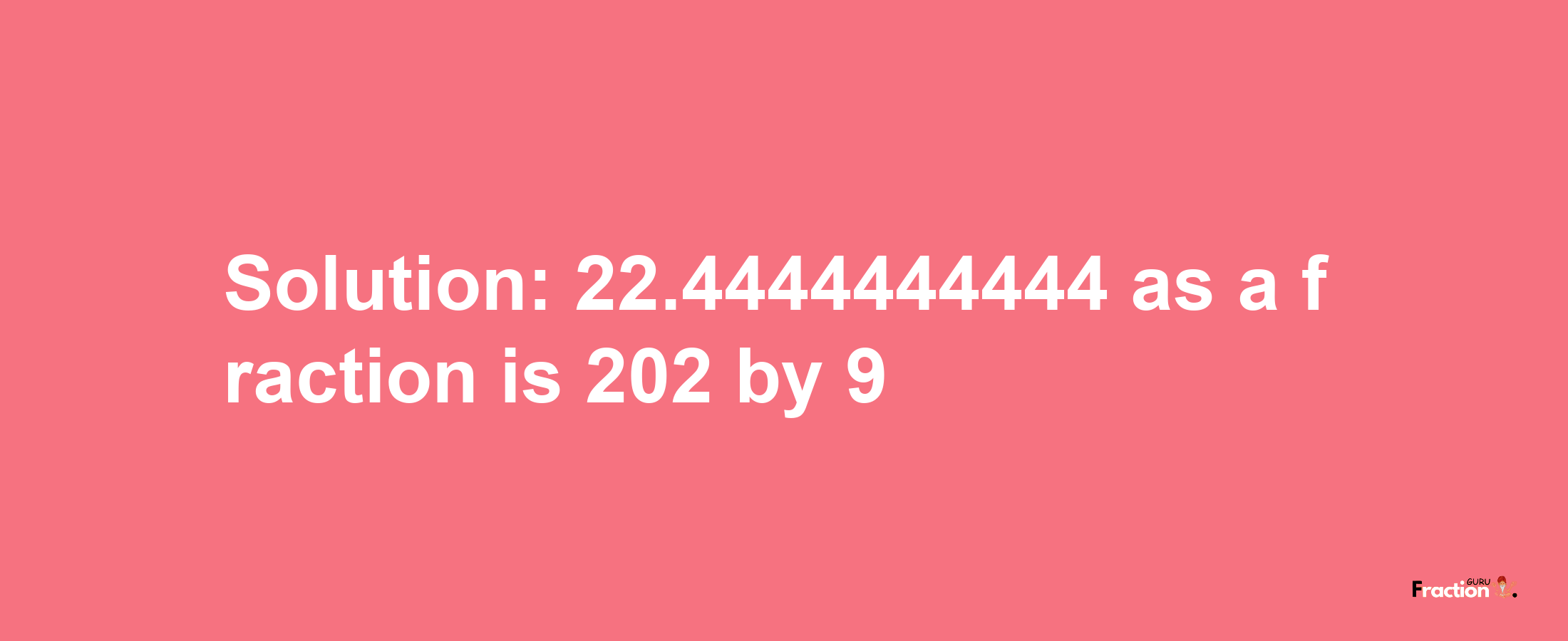 Solution:22.4444444444 as a fraction is 202/9