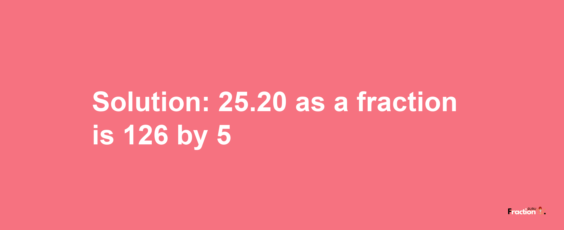 Solution:25.20 as a fraction is 126/5