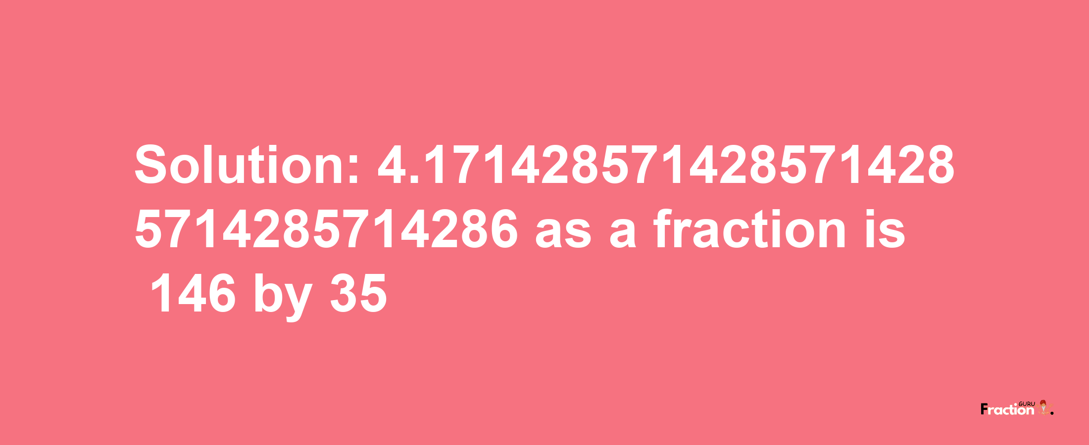 Solution:4.1714285714285714285714285714286 as a fraction is 146/35