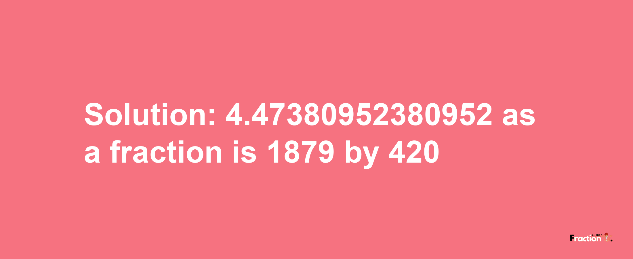 Solution:4.47380952380952 as a fraction is 1879/420