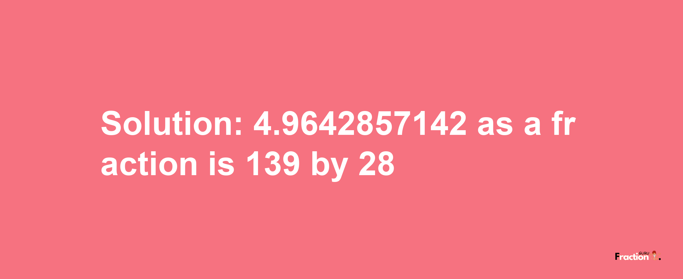 Solution:4.9642857142 as a fraction is 139/28