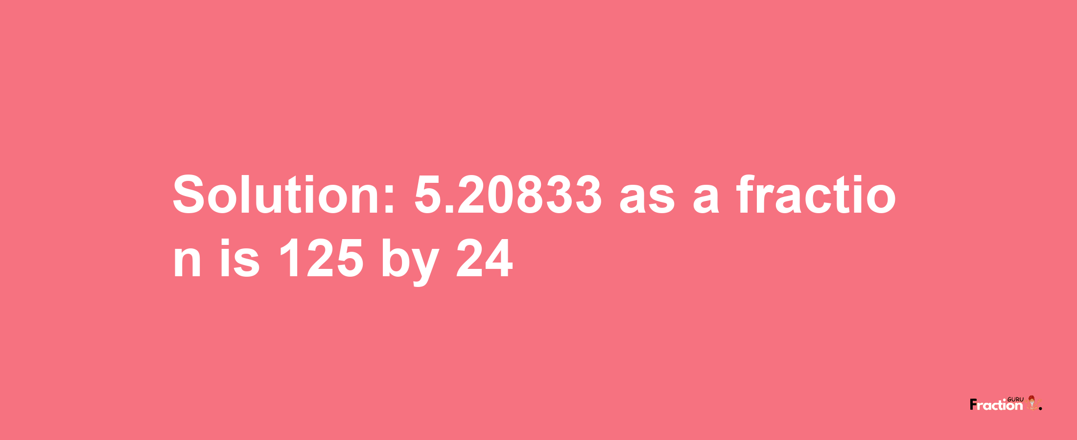 Solution:5.20833 as a fraction is 125/24