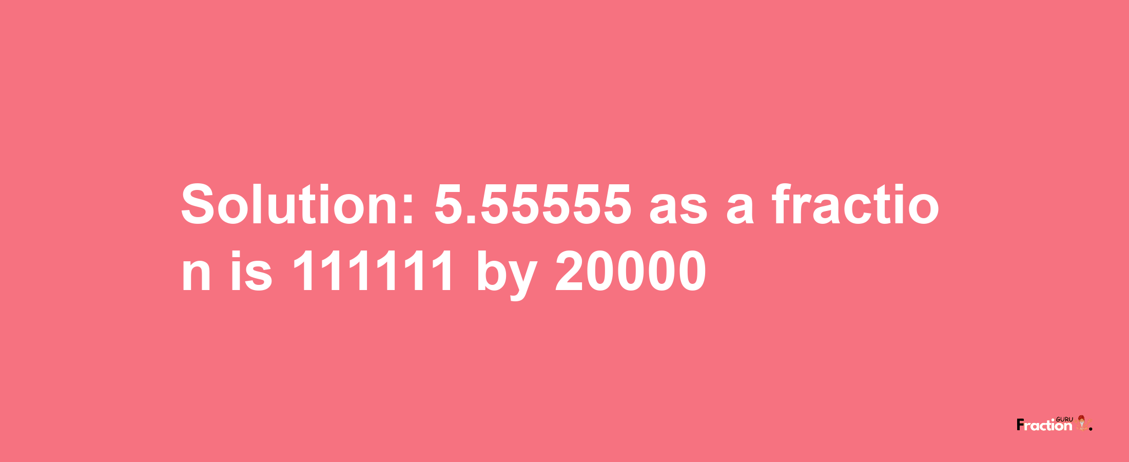 Solution:5.55555 as a fraction is 111111/20000