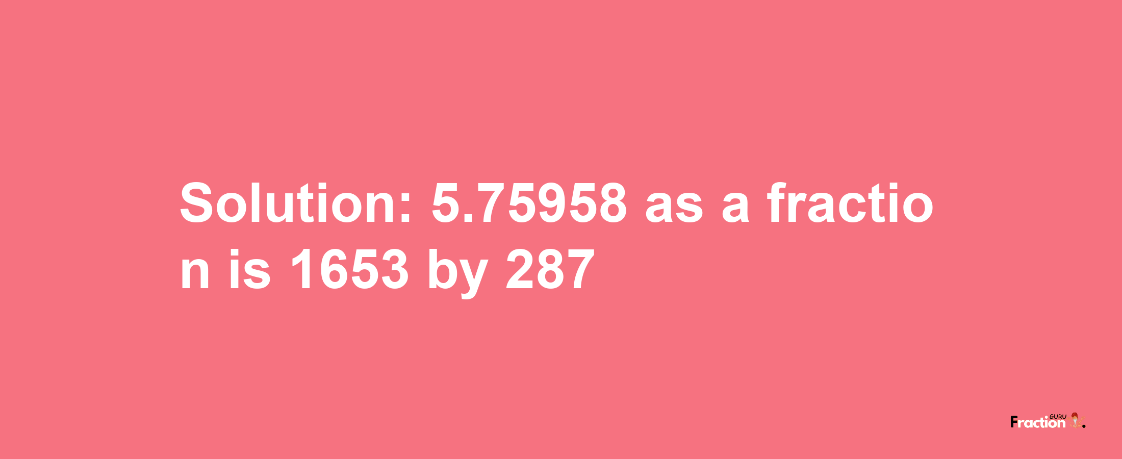 Solution:5.75958 as a fraction is 1653/287