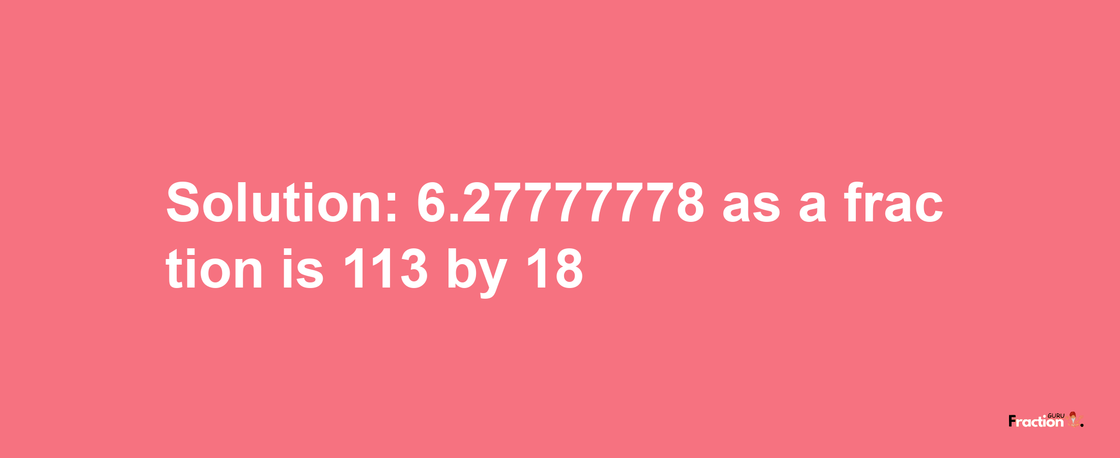 Solution:6.27777778 as a fraction is 113/18