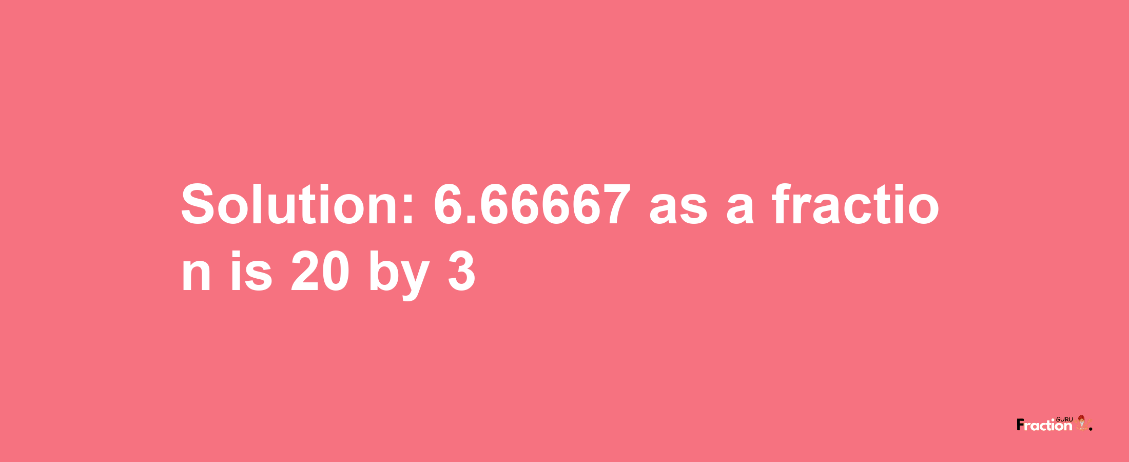 Solution:6.66667 as a fraction is 20/3