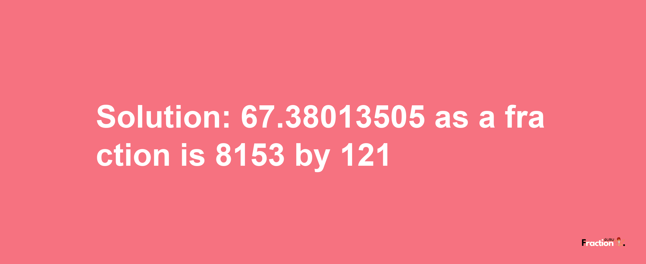 Solution:67.38013505 as a fraction is 8153/121