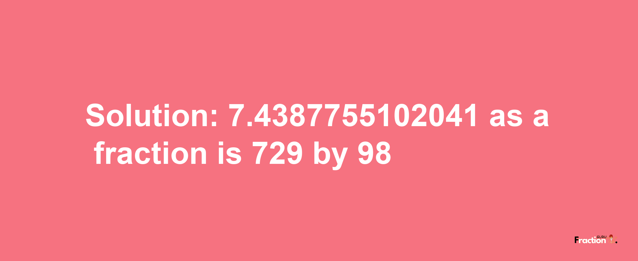 Solution:7.4387755102041 as a fraction is 729/98