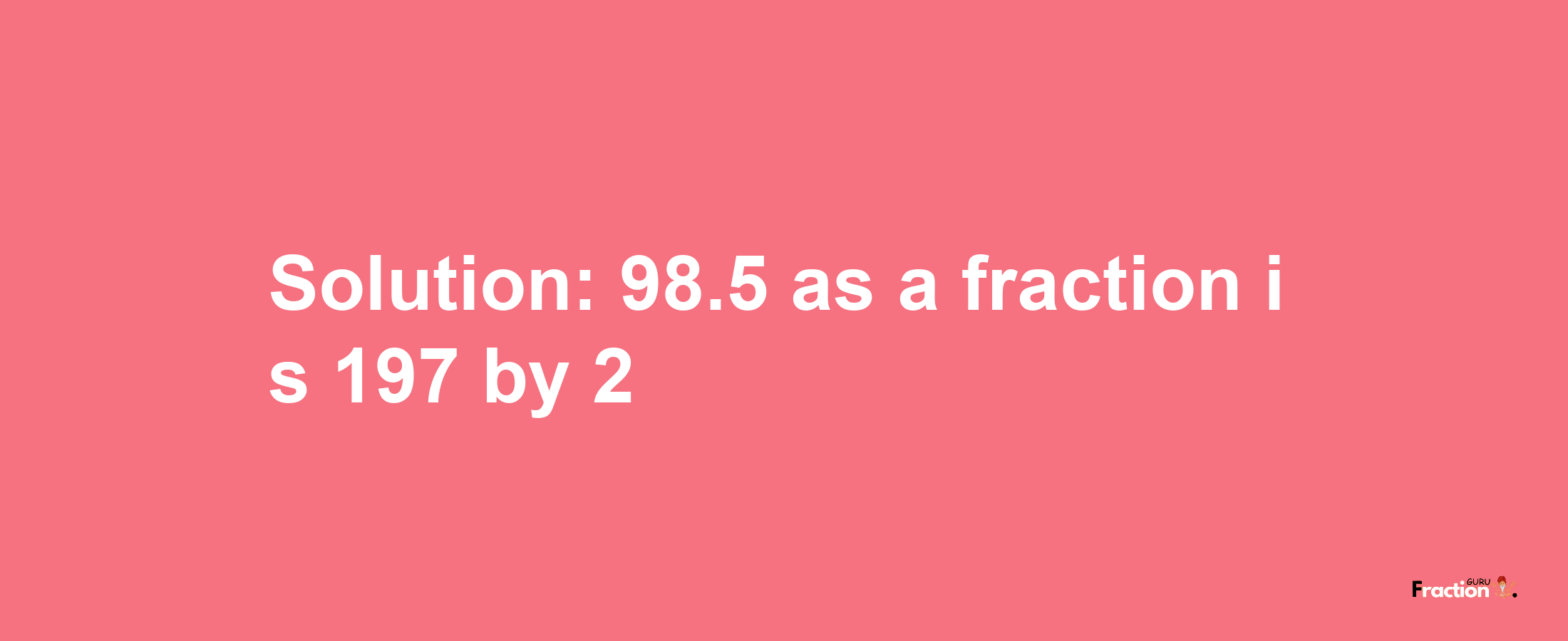 Solution:98.5 as a fraction is 197/2