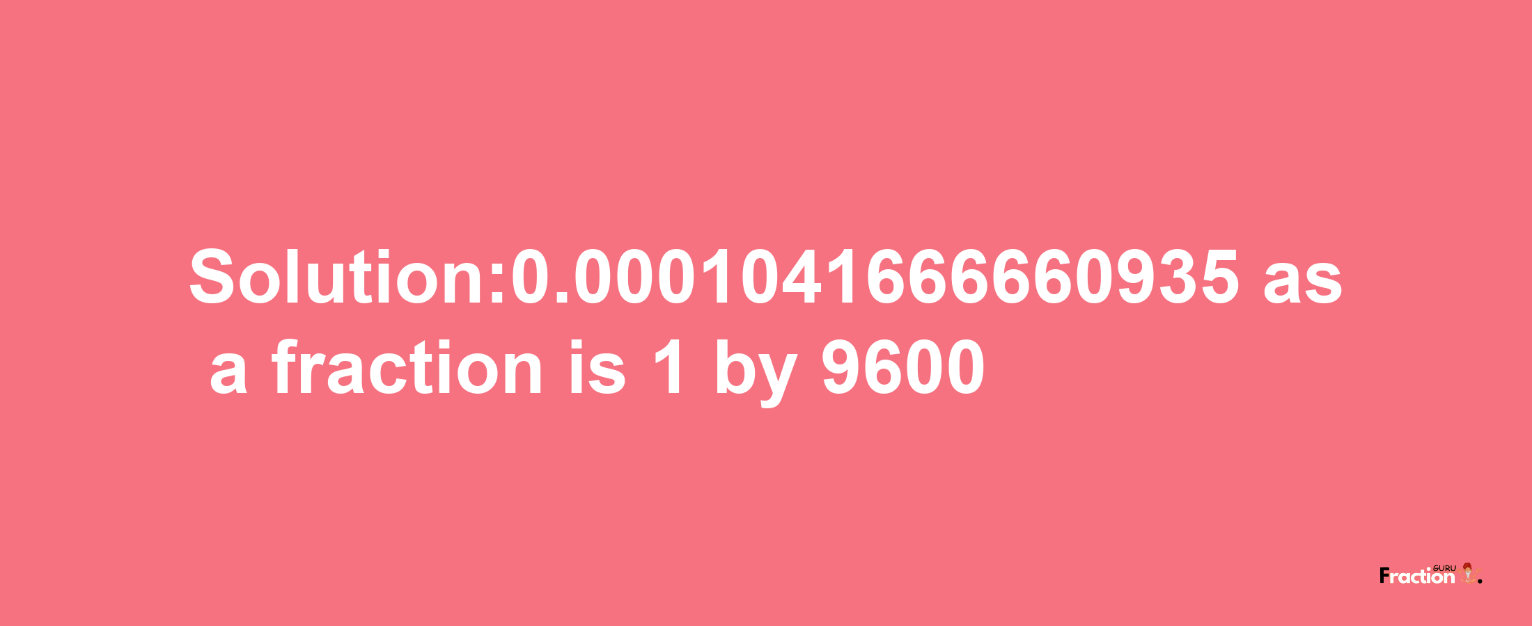 Solution:0.0001041666660935 as a fraction is 1/9600