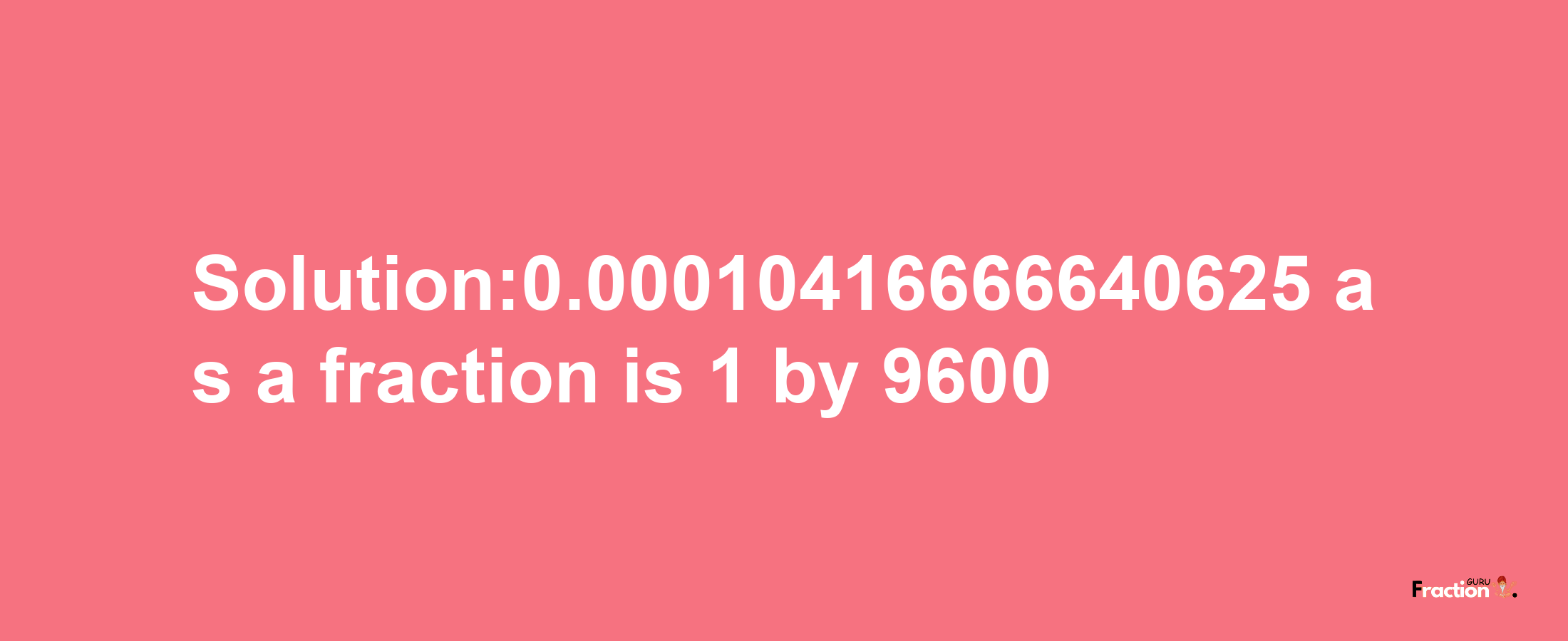 Solution:0.00010416666640625 as a fraction is 1/9600