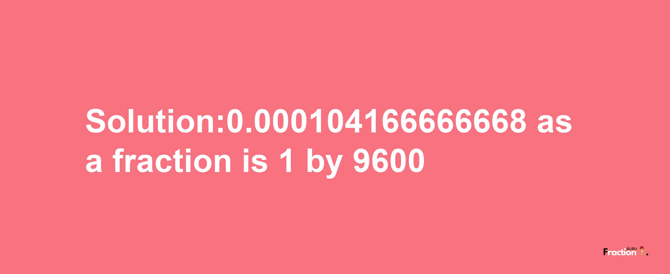 Solution:0.000104166666668 as a fraction is 1/9600