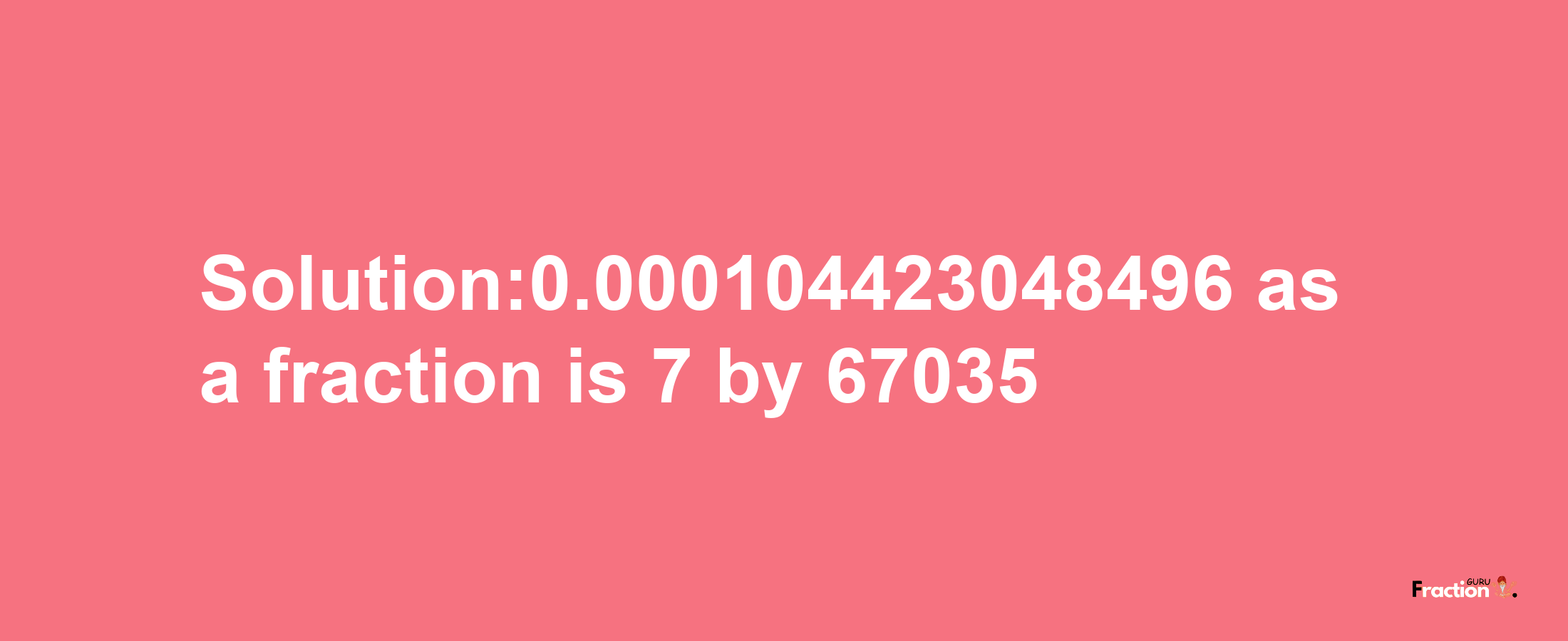 Solution:0.000104423048496 as a fraction is 7/67035