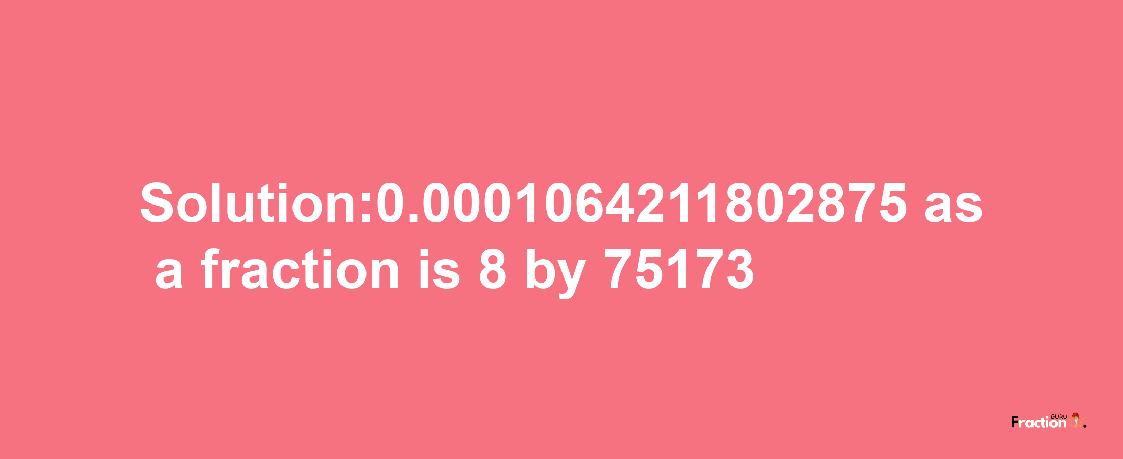 Solution:0.0001064211802875 as a fraction is 8/75173