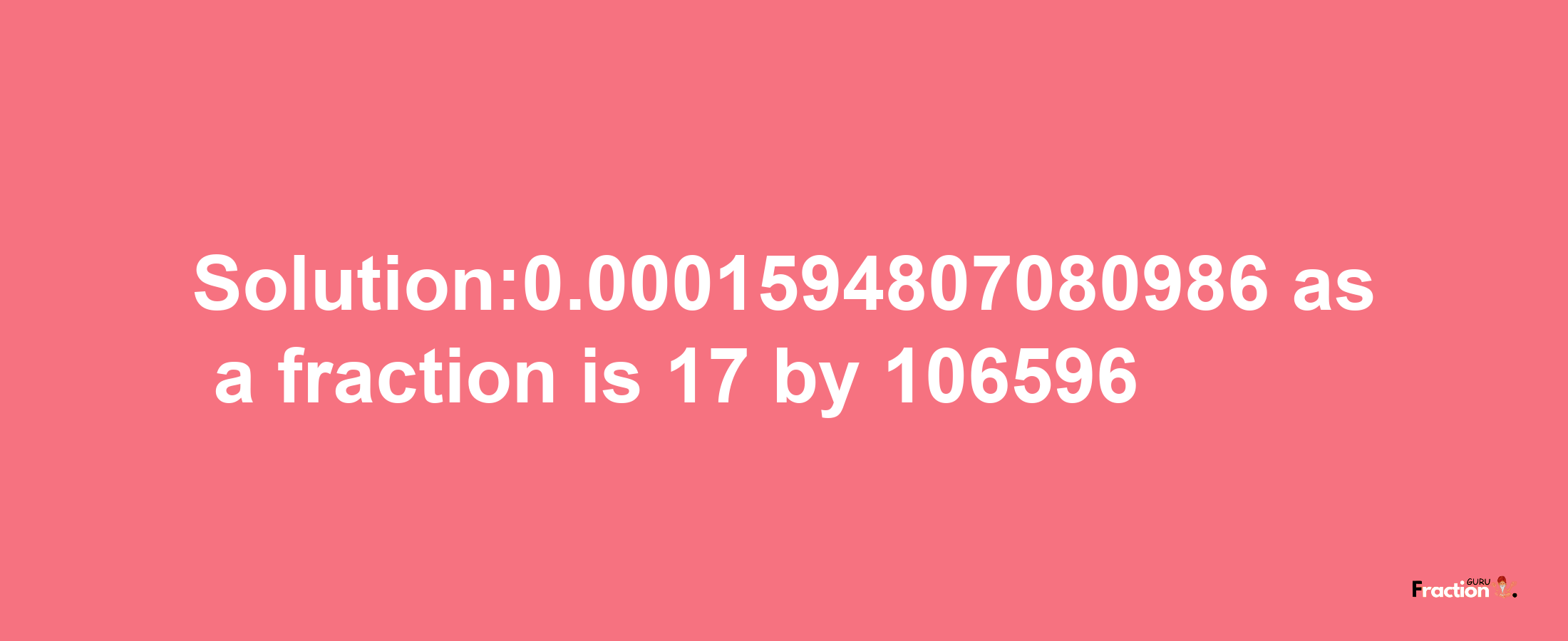 Solution:0.0001594807080986 as a fraction is 17/106596