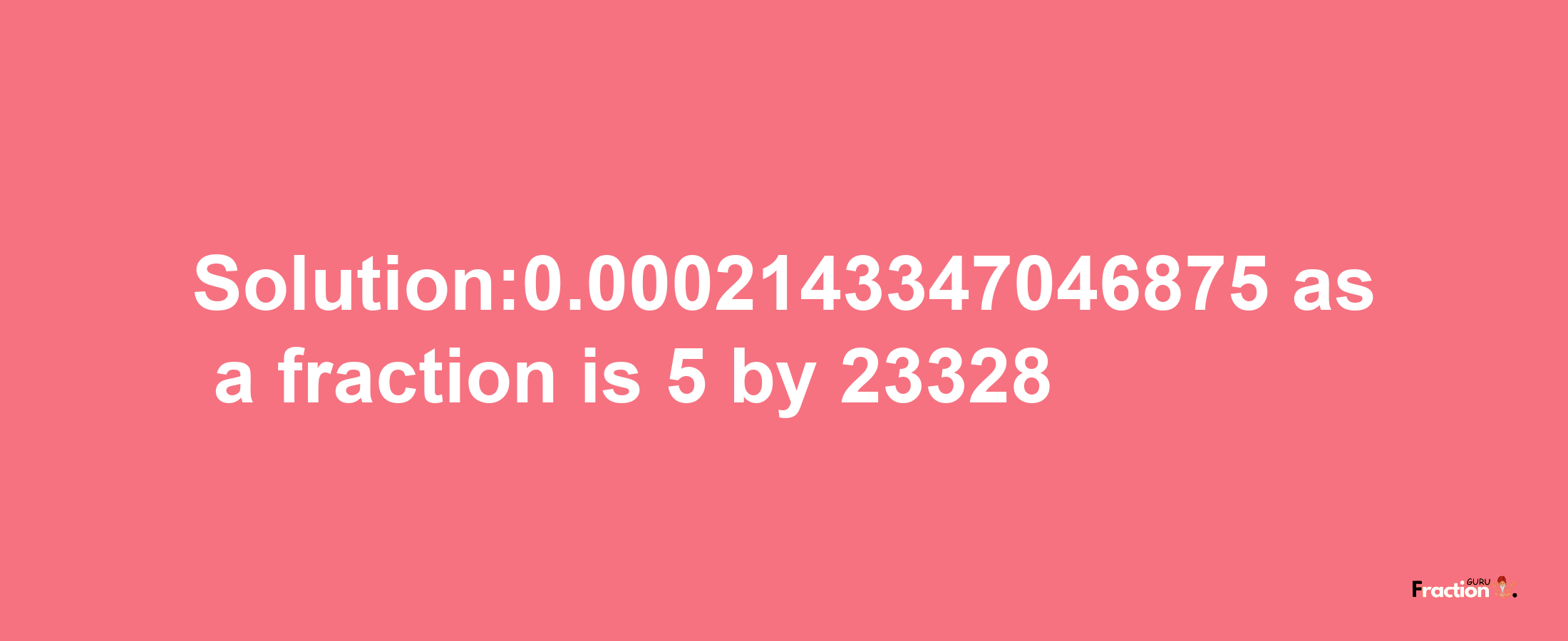 Solution:0.0002143347046875 as a fraction is 5/23328