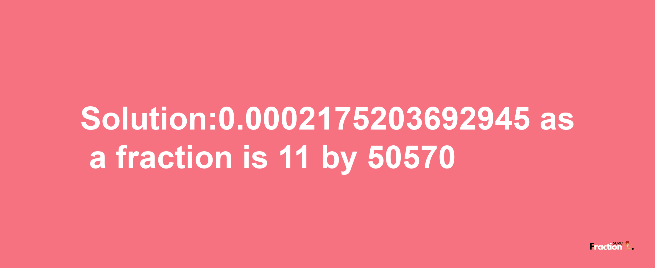 Solution:0.0002175203692945 as a fraction is 11/50570